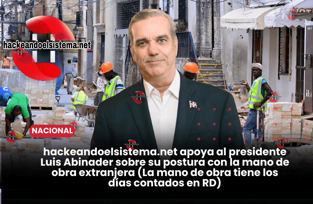 hackeandoelsistema.net apoya al presidente Luis Abinader sobre su postura con la mano de obra extranjera (La mano de obra tiene los días contados en RD)