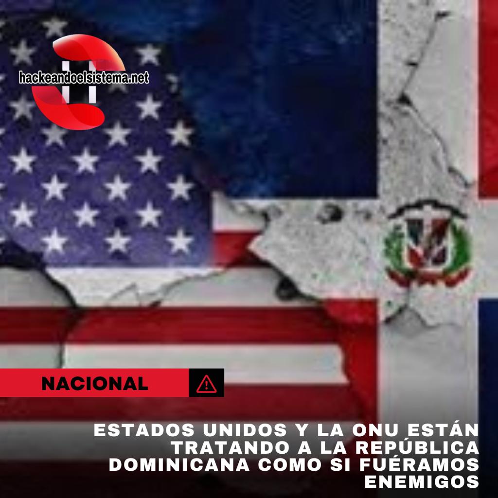 Estados Unidos y la ONU están tratando a la República Dominicana como si fuéramos enemigos